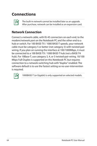 64 Notebook PC User Manual
The built-in network cannot be installed later as an upgrade.
After purchase, network can be installed as an expansion card.
Connections
Network Connection
Connect a network cable, with RJ-45 connectors on each end, to the
modem/network port on the Notebook PC and the other end to a
hub or switch. For 100 BASE-TX / 1000 BASE-T speeds, your network
cable must be category 5 or better (not category 3) with twisted-pair
wiring. If you plan on running the interface at 100/1000Mbps, it must
be connected to a 100 BASE-TX / 1000 BASE-T hub (not a BASE-T4
hub). For 10Base-T, use category 3, 4, or 5 twisted-pair wiring. 10/100
Mbps Full-Duplex is supported on this Notebook PC but requires
connection to a network switching hub with“duplex”enabled. The
software default is to use the fastest setting so no user-intervention
is required.
1000BASE-T (or Gigabit) is only supported on selected models.
 