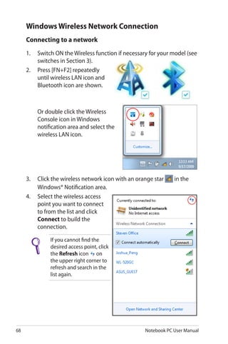 68 Notebook PC User Manual
Windows Wireless Network Connection
Connecting to a network
1.	 Switch ON the Wireless function if necessary for your model (see
switches in Section 3).
2.	 Press [FN+F2] repeatedly
until wireless LAN icon and
Bluetooth icon are shown.
	 Or double click the Wireless
Console icon in Windows
notification area and select the
wireless LAN icon.
3.	 Click the wireless network icon with an orange star in the
Windows® Notification area.
4.	 Select the wireless access
point you want to connect
to from the list and click
Connect to build the
connection.
If you cannot find the
desired access point, click
the Refresh icon on
the upper right corner to
refresh and search in the
list again.
 