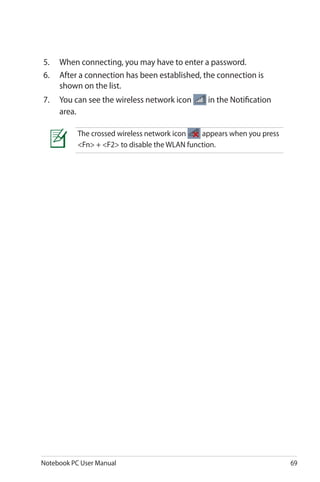 Notebook PC User Manual 69
5.	 When connecting, you may have to enter a password.
6.	 After a connection has been established, the connection is
shown on the list.
7.	 You can see the wireless network icon in the Notification
area.
The crossed wireless network icon appears when you press
<Fn> + <F2> to disable the WLAN function.
 