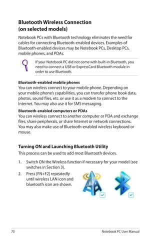 70 Notebook PC User Manual
Bluetooth Wireless Connection
(on selected models)
Notebook PCs with Bluetooth technology eliminates the need for
cables for connecting Bluetooth-enabled devices. Examples of
Bluetooth-enabled devices may be Notebook PCs, Desktop PCs,
mobile phones, and PDAs.
If your Notebook PC did not come with built-in Bluetooth, you
need to connect a USB or ExpressCard Bluetooth module in
order to use Bluetooth.
Bluetooth-enabled mobile phones
You can wireless connect to your mobile phone. Depending on
your mobile phone’s capabilities, you can transfer phone book data,
photos, sound files, etc. or use it as a modem to connect to the
Internet. You may also use it for SMS messaging.
Bluetooth-enabled computers or PDAs
You can wireless connect to another computer or PDA and exchange
files, share peripherals, or share Internet or network connections.
You may also make use of Bluetooth-enabled wireless keyboard or
mouse.
Turning ON and Launching Bluetooth Utility
This process can be used to add most Bluetooth devices.
1.	 Switch ON the Wireless function if necessary for your model (see
switches in Section 3).
2.	 Press [FN+F2] repeatedly
until wireless LAN icon and
bluetooth icon are shown.
 