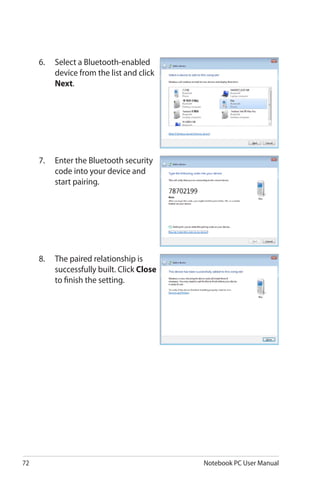 72 Notebook PC User Manual
6.	 Select a Bluetooth-enabled
device from the list and click
Next.
7.	 Enter the Bluetooth security
code into your device and
start pairing.
8.	 The paired relationship is
successfully built. Click Close
to finish the setting.
 