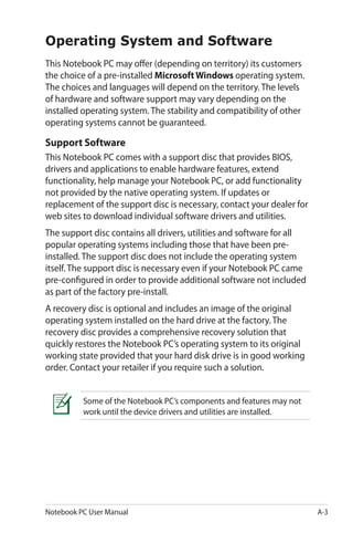 Notebook PC User Manual A-3
Operating System and Software
This Notebook PC may offer (depending on territory) its customers
the choice of a pre-installed Microsoft Windows operating system.
The choices and languages will depend on the territory. The levels
of hardware and software support may vary depending on the
installed operating system. The stability and compatibility of other
operating systems cannot be guaranteed.
Support Software
This Notebook PC comes with a support disc that provides BIOS,
drivers and applications to enable hardware features, extend
functionality, help manage your Notebook PC, or add functionality
not provided by the native operating system. If updates or
replacement of the support disc is necessary, contact your dealer for
web sites to download individual software drivers and utilities.
The support disc contains all drivers, utilities and software for all
popular operating systems including those that have been pre-
installed. The support disc does not include the operating system
itself. The support disc is necessary even if your Notebook PC came
pre-configured in order to provide additional software not included
as part of the factory pre-install.
A recovery disc is optional and includes an image of the original
operating system installed on the hard drive at the factory. The
recovery disc provides a comprehensive recovery solution that
quickly restores the Notebook PC’s operating system to its original
working state provided that your hard disk drive is in good working
order. Contact your retailer if you require such a solution.
Some of the Notebook PC’s components and features may not
work until the device drivers and utilities are installed.
 