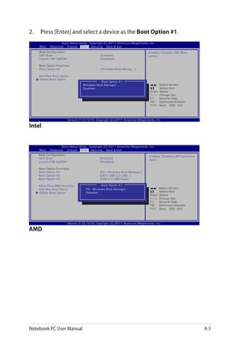 Notebook PC User Manual A-5
2.	 Press [Enter] and select a device as the Boot Option #1.
: Select Screen
:	 Select Item
Enter: Select
+/—:	 Change Opt.
F1:	 General Help
F9:	 Optimized Defaults
F10:	 Save ESC: Exit
Version 2.14.1219. Copyright (C) 2011 American Megatrends, Inc.
Aptio Setup Utility - Copyright (C) 2011 American Megatrends, Inc.
Main Advanced Chipset Boot Security Save & Exit
Enables/Disables UEFI Boot
option.
Boot Option #1
Windows Boot Manager
Disabled
: Select Screen
:	 Select Item
Enter: Select
+/—:	 Change Opt.
F1:	 General Help
F9:	 Optimized Defaults
F10:	 Save ESC: Exit
Version 2.12.1219. Copyright (C) 2011 American Megatrends, Inc.
Aptio Setup Utility - Copyright (C) 2011 American Megatrends, Inc.
Main Advanced Chipset Boot Security Save & Exit
Boot Option #1
Intel
AMD
Boot Configuration
UEFI Boot	 [Enabled]
Launch PXE OpROM	 [Disabled]
Boot Option Priorities
Boot Option #1	 [Windows Boot Manag... ]
Add New Boot Option
Delete Boot Option
Enables/Disables UEFI boot from
disks.
Boot Configuration
UEFI Boot	 [Enabled]
Launch PXE OpROM	 [Disabled]
Boot Option Priorities
Boot Option #1	 [P2: Windows Boot Manager]
Boot Option #2	 [UEFI: USB 2.0 USB...]
Boot Option #3	 [USB 2.0 USB Flash]
Hard Drive BBS Priorities
Add New Boot Option
Delete Boot Option
P2: Windows Boot Manager
Disabled
 