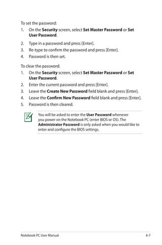 Notebook PC User Manual A-7
To set the password:
1.	 On the Security screen, select Set Master Password or Set
User Password.
2.	 Type in a password and press [Enter].
3.	 Re-type to confirm the password and press [Enter].
4.	 Password is then set.
To clear the password:
1.	 On the Security screen, select Set Master Password or Set
User Password.
2.	 Enter the current password and press [Enter].
3.	 Leave the Create New Password field blank and press [Enter].
4.	 Leave the Confirm New Password field blank and press [Enter].
5.	 Password is then cleared.
You will be asked to enter the User Password whenever
you power on the Notebook PC (enter BIOS or OS). The
Administrator Password is only asked when you would like to
enter and configure the BIOS settings.
 