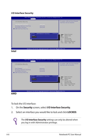 A-8 Notebook PC User Manual
I/O Interface Security
To lock the I/O interface:
1.	 On the Security screen, select I/O Interface Security.
2.	 Select an interface you would like to lock and click LOCKED.
The I/O Interface Security settings can only be altered when
you log in with Administrator privilege.
: Select Screen
:	 Select Item
Enter: Select
+/—:	 Change Opt.
F1:	 General Help
F9:	 Optimized Defaults
F10:	 Save ESC: Exit
Version 2.14.1219. Copyright (C) 2011 American Megatrends, Inc.
Aptio Setup Utility - Copyright (C) 2011 American Megatrends, Inc.
Security
I/O Interface Security
LAN Network Interface	 [UnLock]
Wireless Network Interface	 [UnLock]
HD AUDIO Interface	 [UnLock]
USB Interface Security
If Locked, LAN and Card Reader
Interface will be disabled.
LAN Network Interface
Lock
UnLock
Intel
: Select Screen
:	 Select Item
Enter: Select
+/—:	 Change Opt.
F1:	 General Help
F9:	 Optimized Defaults
F10:	 Save ESC: Exit
Version 2.14.1219. Copyright (C) 2011 American Megatrends, Inc.
Aptio Setup Utility - Copyright (C) 2011 American Megatrends, Inc.
Security
I/O Interface Security
LAN Network Interface	 [UnLock]
Card Reader	 [Unlock]
Wireless Network Interface	 [UnLock]
HD AUDIO Interface	 [UnLock]
USB Interface Security
If Locked, LAN and Card Reader
Interface will be disabled.
LAN Network Interface
Lock
UnLock
AMD
 