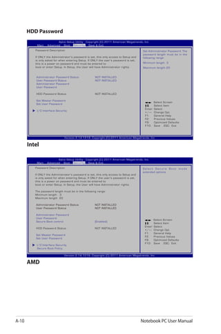 A-10 Notebook PC User Manual
HDD Password
: Select Screen
:	 Select Item
Enter: Select
+/—:	 Change Opt.
F1:	 General Help
F2:	 Previous Values
F9:	 Optimized Defaults
F10:	 Save ESC: Exit
Version 2.14.1219. Copyright (C) 2011 American Megatrends, Inc.
Aptio Setup Utility - Copyright (C) 2011 American Megatrends, Inc.
Main Advanced Boot Security Save & Exit
Password Description
If ONLY the Administrator’s password is set, this only access to Setup and 	
is only asked for when entering Setup. If ONLY the user’s password is set, 	
this is a power on password and must be entered to
boot or enter Setup. In Setup, the User will have Administrator rights.
Administrator Password Status	 NOT INSTALLED
User Password Status 	 NOT INSTALLED
Administrator Password
User Password
HDD Password Status :	 NOT INSTALLED
Set Master Password
Set User Password
I/O Interface Security
Set Administrator Password. The
password length must be in the
following range:
Minimum length 3
Maximum length 20
Intel
: Select Screen
:	 Select Item
Enter: Select
+/—:	 Change Opt.
F1:	 General Help
F2:	 Previous Values
F9:	 Optimized Defaults
F10:	 Save ESC: Exit
Version 2.14.1219. Copyright (C) 2011 American Megatrends, Inc.
Aptio Setup Utility - Copyright (C) 2011 American Megatrends, Inc.
Main Advanced Boot Security Save & Exit
Password Description
If ONLY the Administrator’s password is set, this only access to Setup and 	
is only asked for when entering Setup. If ONLY the user’s password is set, 	
this is a power on password and must be entered to
boot or enter Setup. In Setup, the User will have Administrator rights.
The password length must be in the following range:
Minimum length 3
Maximum length 20
Administrator Password Status	 NOT INSTALLED
User Password Status 	 NOT INSTALLED
Administrator Password
User Password
Secure Boot control	 [Enabled]
HDD Password Status :	 NOT INSTALLED
Set Master Password
Set User Password
I/O Interface Security
Secure Boot Policy
S e l e c t S e c u r e B o o t m o d e
extended options
AMD
 