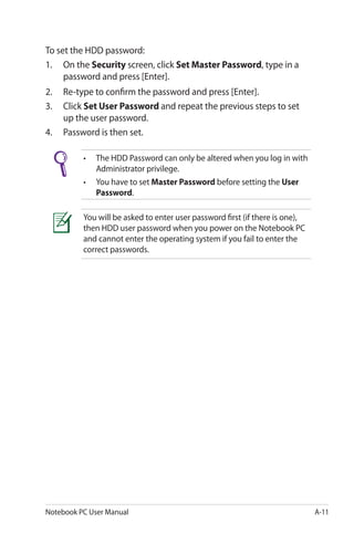 Notebook PC User Manual A-11
To set the HDD password:
1.	 On the Security screen, click Set Master Password, type in a
password and press [Enter].
2.	 Re-type to confirm the password and press [Enter].
3.	 Click Set User Password and repeat the previous steps to set
up the user password.
4.	 Password is then set.
•	 The HDD Password can only be altered when you log in with
	 Administrator privilege.
•	 You have to set Master Password before setting the User
	 Password.
You will be asked to enter user password first (if there is one),
then HDD user password when you power on the Notebook PC
and cannot enter the operating system if you fail to enter the
correct passwords.
 