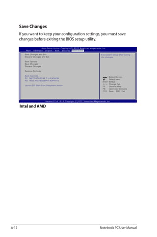 A-12 Notebook PC User Manual
Save Changes
If you want to keep your configuration settings, you must save
changes before exiting the BIOS setup utility.
: Select Screen
:	 Select Item
Enter: Select
+/—:	 Change Opt.
F1:	 General Help
F9:	 Optimized Defaults
F10:	 Save ESC: Exit
Version 2.14.1219. Copyright (C) 2011 American Megatrends, Inc.
Aptio Setup Utility - Copyright (C) 2011 American Megatrends, Inc.
Main Advanced Chipset Boot Security Save & Exit
Save Changes and Exit
Discard Changes and Exit
Save Options
Save Changes
Discard Changes
Restore Defaults
Boot Override
P2: MATSHITABD-MLT UJ240AFW
P0: WDC WD7500BPKT-80PK4T0
Launch EFI Shell from filesystem device
Exit system setup after saving
the changes.
Intel and AMD
 