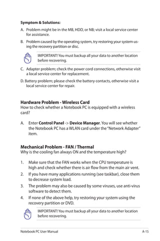 Notebook PC User Manual A-15
Symptom & Solutions:
A.	 Problem might be in the MB, HDD, or NB; visit a local service center
for assistance.
B.	 Problem caused by the operating system, try restoring your system us-
ing the recovery partition or disc.
IMPORTANT! You must backup all your data to another location
before recovering.
C.	 Adapter problem; check the power cord connections, otherwise visit
a local service center for replacement.
D. Battery problem; please check the battery contacts, otherwise visit a
local service center for repair.
Hardware Problem - Wireless Card
How to check whether a Notebook PC is equipped with a wireless
card?
A.	 Enter Control Panel -> Device Manager. You will see whether
the Notebook PC has a WLAN card under the“Network Adapter”
item.
Mechanical Problem - FAN / Thermal
Why is the cooling fan always ON and the temperature high?
1.	 Make sure that the FAN works when the CPU temperature is
high and check whether there is air flow from the main air vent.
2.	 If you have many applications running (see taskbar), close them
to decrease system load.
3.	 The problem may also be caused by some viruses, use anti-virus
software to detect them.
4.	 If none of the above help, try restoring your system using the
recovery partition or DVD.
IMPORTANT! You must backup all your data to another location
before recovering.
 
