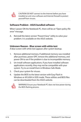 A-16 Notebook PC User Manual
CAUTION! DO NOT connect to the Internet before you have
installed an anti-virus software and Internet firewall to protect
yourself from viruses.
Software Problem - ASUS bundled software
When I power ON the Notebook PC, there will be an“Open policy file
error”message.
A.	 Reinstall the latest version“Power4 Gear”utility to solve your
problem. It is available on the ASUS website.
Unknown Reason - Blue screen with white text
A blue screen with white text appears after system bootup.
1.	 Remove additional memory. If additional memory was installed
after purchase, power OFF, remove the additional memory, and
power ON to see if the problem is due to incompatible memory.
2.	 Un-install software applications. If you have installed software
applications recently, they may not be compatible with your
system. Try to un-install them in Windows Safe Mode.
3.	 Check your system for viruses.
4.	 Update the BIOS to the latest version with Easy Flash in
Windows or AFLASH in DOS mode. These utilities and BIOS files
can be downloaded from the ASUS website.
WARNING! Ensure your Notebook PC does not lose power during
the BIOS flashing process.
 