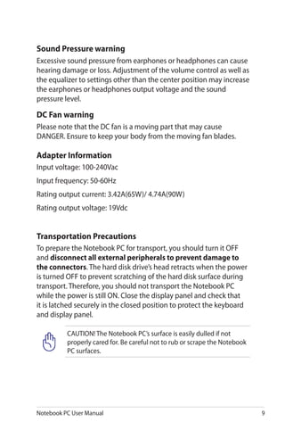 Notebook PC User Manual 9
Transportation Precautions
To prepare the Notebook PC for transport, you should turn it OFF
and disconnect all external peripherals to prevent damage to
the connectors. The hard disk drive’s head retracts when the power
is turned OFF to prevent scratching of the hard disk surface during
transport. Therefore, you should not transport the Notebook PC
while the power is still ON. Close the display panel and check that
it is latched securely in the closed position to protect the keyboard
and display panel.
CAUTION! The Notebook PC’s surface is easily dulled if not
properly cared for. Be careful not to rub or scrape the Notebook
PC surfaces.
Sound Pressure warning
Excessive sound pressure from earphones or headphones can cause
hearing damage or loss. Adjustment of the volume control as well as
the equalizer to settings other than the center position may increase
the earphones or headphones output voltage and the sound
pressure level.
DC Fan warning
Please note that the DC fan is a moving part that may cause
DANGER. Ensure to keep your body from the moving fan blades.
Adapter Information
Input voltage: 100-240Vac
Input frequency: 50-60Hz
Rating output current: 3.42A(65W)/ 4.74A(90W)
Rating output voltage: 19Vdc
 