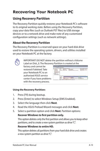 Notebook PC User Manual A-19
Recovering Your Notebook PC
Using Recovery Partition
The Recovery Partition quickly restores your Notebook PC’s software
to its original working state. Before using the Recovery Partition,
copy your data files (such as Outlook PST files) to USB storage
devices or to a network drive and make note of any customized
configuration settings (such as network settings).
About the Recovery Partition
The Recovery Partition is a reserved space on your hard disk drive
used to restore the operating system, drivers, and utilities installed
on your Notebook PC at the factory.
IMPORTANT! DO NOT delete the partition without a Volume
Label on Disk_0. The Recovery Partition is created at the
factory and cannot be
restored if deleted. Take
your Notebook PC to an
authorized ASUS service
center if you have problems
with the recovery process.
Using the Recovery Partition:
1.	 Press [F9] during bootup.
2.	 Press [Enter] to select Windows Setup [EMS Enabled].
3.	 Select the language then click Next.
4.	 Read the ASUS Preload Wizard messages and click Next.
5.	 Select a partition option and click Next. Partition options:
Recover Windows to first partition only.
	 This option deletes only the first partition and allows you to keep other
partitions, and to create a new system partition as drive“C”.
Recover Windows to entire HD.
	 This option deletes all partitions from your hard disk drive and creates
a new system partition as drive“C”.
 