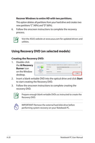 A-20 Notebook PC User Manual
Recover Windows to entire HD with two partitions.
	 This option deletes all partitions from your hard drive and creates two
new partitions“C”(40%) and“D”(60%).
6.	 Follow the onscreen instructions to complete the recovery
process.
Visit the ASUS website at www.asus.com for updated drivers and
utilities.
Using Recovery DVD (on selected models)
Creating the Recovery DVD:
1. 	 Double-click
the AI Recovery
Burner icon
on the Window
desktop.
2. 	 Insert a blank writable DVD into the optical drive and click Start
to start creating the Recovery DVD.
3.	 Follow the onscreen instructions to complete creating the
recovery DVD.
Prepare enough blank writable DVDs as instructed to create the
Recovery DVD.
IMPORTANT! Remove the external hard disk drive before
performing system recovery on your Notebook PC.
 