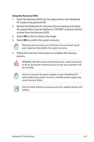 Notebook PC User Manual A-21
Using the Recovery DVD:
1. 	 Insert the Recovery DVD into the optical drive. Your Notebook
PC needs to be powered ON.
2. 	 Restart the Notebook PC and press [Esc] on bootup and select
the optical drive (may be labeled as“CD/DVD”) and press [Enter]
to boot from the Recovery DVD.
3.	 Select OK to start to restore the image.
4.	 Select OK to confirm the system recovery.
Restoring will overwrite your hard drive. Ensure to back up all
your important data before the system recovery.
5.	 Follow the onscreen instructions to complete the recovery
process.
WARNING: DO NOT remove the Recovery disc, unless instructed
to do so, during the recovery process or else your partitions will
be unusable.
Ensure to connect the power adapter to your Notebbook PC
when performing system recovery. Unstable power supply may
cause recovery failure.
Visit the ASUS website at www.asus.com for updated drivers and
utilities.
 