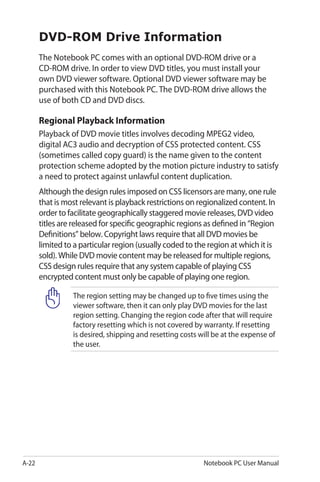 A-22 Notebook PC User Manual
DVD-ROM Drive Information
The Notebook PC comes with an optional DVD-ROM drive or a
CD-ROM drive. In order to view DVD titles, you must install your
own DVD viewer software. Optional DVD viewer software may be
purchased with this Notebook PC. The DVD-ROM drive allows the
use of both CD and DVD discs.
Regional Playback Information
Playback of DVD movie titles involves decoding MPEG2 video,
digital AC3 audio and decryption of CSS protected content. CSS
(sometimes called copy guard) is the name given to the content
protection scheme adopted by the motion picture industry to satisfy
a need to protect against unlawful content duplication.
Although the design rules imposed on CSS licensors are many, one rule
that is most relevant is playback restrictions on regionalized content. In
order to facilitate geographically staggered movie releases, DVD video
titles are released for specific geographic regions as defined in “Region
Definitions” below. Copyright laws require that all DVD movies be
limited to a particular region (usually coded to the region at which it is
sold). While DVD movie content may be released for multiple regions,
CSS design rules require that any system capable of playing CSS
encrypted content must only be capable of playing one region.
The region setting may be changed up to five times using the
viewer software, then it can only play DVD movies for the last
region setting. Changing the region code after that will require
factory resetting which is not covered by warranty. If resetting
is desired, shipping and resetting costs will be at the expense of
the user.
 