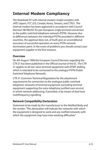 Notebook PC User Manual A-25
Internal Modem Compliancy
The Notebook PC with internal modem model complies with
JATE (Japan), FCC (US, Canada, Korea, Taiwan), and CTR21. The
internal modem has been approved in accordance with Council
Decision 98/482/EC for pan-European single terminal connection
to the public switched telephone network (PSTN). However due
to differences between the individual PSTNs provided in different
countries, the approval does not, of itself, give an unconditional
assurance of successful operation on every PSTN network
termination point. In the event of problems you should contact your
equipment supplier in the first instance.
Overview
On 4th August 1998 the European Council Decision regarding the
CTR 21 has been published in the Official Journal of the EC. The CTR
21 applies to all non voice terminal equipment with DTMF-dialling
which is intended to be connected to the analogue PSTN (Public
Switched Telephone Network).
CTR 21 (Common Technical Regulation) for the attachment
requirements for connection to the analogue public switched
telephone networks of terminal equipment (excluding terminal
equipment supporting the voice telephony justified case service)
in which network addressing, if provided, is by means of dual tone
multifrequency signalling.
Network Compatibility Declaration
Statement to be made by the manufacturer to the Notified Body and
the vendor:“This declaration will indicate the networks with which
the equipment is designed to work and any notified networks with
which the equipment may have inter-working difficulties”
 