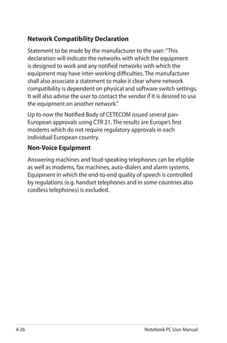 A-26 Notebook PC User Manual
Network Compatibility Declaration
Statement to be made by the manufacturer to the user:“This
declaration will indicate the networks with which the equipment
is designed to work and any notified networks with which the
equipment may have inter-working difficulties. The manufacturer
shall also associate a statement to make it clear where network
compatibility is dependent on physical and software switch settings.
It will also advise the user to contact the vendor if it is desired to use
the equipment on another network.”
Up to now the Notified Body of CETECOM issued several pan-
European approvals using CTR 21. The results are Europe’s first
modems which do not require regulatory approvals in each
individual European country.
Non-Voice Equipment
Answering machines and loud-speaking telephones can be eligible
as well as modems, fax machines, auto-dialers and alarm systems.
Equipment in which the end-to-end quality of speech is controlled
by regulations (e.g. handset telephones and in some countries also
cordless telephones) is excluded.
 