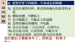 2. 要對付麥子的硬殼 – 生命成長的障礙生
命
的
障
礙
5) 是沒有被對付的 , 那老我所擁有的犯罪的本
性
6) 體貼肉體 , 不體貼主
7) 是不順服主 , 不願走主的道路
8) 是堅持擁有的權利 , 不吃虧
9) 是自以為義 / 自以為是 , 自我中心
10) 是自私自利 , 只求得到 , 不願分享
11) 不要追求基督 , 更沒有能力活出基督 .
為什麼信主那麼多年了 , 仍舊是一粒麥子
 