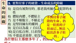 2. 要對付麥子的硬殼 – 生命成長的障礙生
命
的
障
礙
5) 是沒有被對付的 , 那老我所擁有的犯罪的本
性
6) 體貼肉體 , 不體貼主
7) 是不順服主 , 不願走主的道路
8) 是堅持擁有的權利 , 不吃虧
9) 是自以為義 / 自以為是 , 自我中心
10) 是自私自利 , 只求得到 , 不願分享
11) 不要追求基督 , 更沒有能力活出基督 .
為什麼信主那麼多年了 , 仍舊是一粒麥子
不對付麥子硬
殼的生命 , 仍
是一粒舊的子
粒而已 , 無法
結出許多子粒
的 .
 