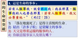 1. 這是生命的事奉 :
1) 『落在地裏死了』是得主喜悅的生命 .
2) 結出『許多子粒』是榮耀主的事奉 .
3) 天父是尊重這樣的服事的人 .
4) 你願意服事家人及朋友嗎 ?
我
的
生
命
要
突
破
 
