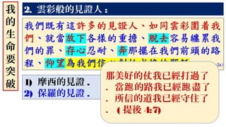 2. 雲彩般的見證人 :
1) 摩西的見證 .
2) 保羅的見證 .
我
的
生
命
要
突
破
那美好的仗我已經打過了
．當 的路我已經 盡了跑 跑
．所信的道我已經守住了
． ( 提後 4:7)
 