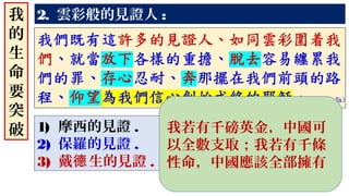 2. 雲彩般的見證人 :
1) 摩西的見證 .
2) 保羅的見證 .
3) 戴 生的見證德 .
我
的
生
命
要
突
破 我若有千磅英金，中國可
以全數支取；我若有千條
性命，中國應該全部擁有
 
