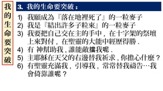 我
的
生
命
要
突
破
1) 我願成為『落在地裡死了』的一粒麥子
2) 我是『結出許多子粒來』的一粒麥子
3) 我要把自己交在主的手中 , 在十字架的祭壇
上來對付 , 在聖靈的大能中經歷得勝 .
4) 有 神幫助我 , 誰能敵 我擋 呢 .
5) 主耶穌在天父的右邊替我祈求 , 你擔心什麼 ?
6) 有聖靈充滿我 , 引導我 , 常常替我禱告…我
會倚靠誰呢 ?
3. 我的生命要突破 :
 