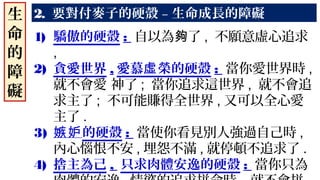 2. 要對付麥子的硬殼 – 生命成長的障礙
1) 驕傲的硬殼 : 自以為 了夠 , 不願意虛心追求
,
2) 貪愛世界 , 愛慕 榮的硬殼虛 : 當你愛世界時 ,
就不會愛 神了 ; 當你追求這世界 , 就不會追
求主了 ; 不可能賺得全世界 , 又可以全心愛
主了 .
3) 嫉妒的硬殼 : 當使你看見別人強過自己時 ,
內心惱恨不安 , 埋怨不滿 , 就停頓不追求了 .
4) 捨主為己 , 只求肉體安逸的硬殼 : 當你只為
生
命
的
障
礙
 