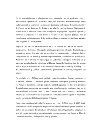 En las municipalidades la planificación está respaldada con las siguientes Leyes y
Resoluciones Supremas: La Ley 1178 de 20 de julio de 1990 de Administración y Control
Gubernamental, en su artículo 1ro. nos dice: Que regula los Sistemas de Administración y
de Control de los Recursos del Estado y su relación con los Sistemas Nacionales de
Planificación e Inversión Pública con el objetivo de programar, organizar, ejecutar y
controlar la captación y el uso eficaz y eficiente de los recursos públicos para el
cumplimiento y ajuste oportuno de las políticas, planes, programas, prestación de servicios
y los proyectos del sector público.

Según la Ley 2028 de Municipalidades de 28 de octubre de 1999 en su artículo 77
menciona: Los Gobiernos Municipales establecerán procesos integrales de planificación
tomando en cuenta los principios de coordinación, concurrencia y subsidiariedad en
cumplimiento de las normas y sistemas departamentales y nacionales de planificación.
Asimismo, en el artículo 78 indica: Que los Gobiernos Municipales formularán en el
marco de una planificación estratégica, el Plan de Desarrollo Municipal bajo las normas
básicas, técnicas y administrativas del Sistema de Planificación Nacional y de la Ley 1178
de Administración y Control Gubernamental, garantizando el carácter participativo del
mismo.

Por otro lado, la Ley 2028 de Municipalidades en sus disposiciones finales y transitorias en
el artículo 2 numeral 111 establece que los Gobiernos Municipales ajustarán y adecuarán
sus Planes de Desarrollo Municipal según la: realidad seccional, con base a un programa
de actualización permanente que garantice una retroalimentación continua y que por lo
menos cubra un periodo de cinco (5) años. También indica en el numeral 11 del mismo
artículo, que los municipios que no cuenten con planes de desarrollo dejarán de percibir los
aportes provenientes de la Coparticipación Tributaria.

Es necesario mencionar la Resolución Suprema No 216961 de 23 de mayo de 1997, donde
en el artículo 20 dice lo siguiente: El proceso de Planificación Participativa Municipal se
traduce en un conjunto de actividades estructuradas metodológicamente e integradas en
seis (6) etapas consecutivas retroalimentadas permanentemente que hacen al Plan de
Desarrollo Municipal y su implementación, y que son:
 