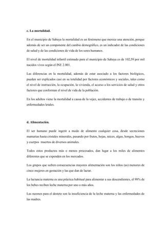 c. La mortalidad.

En el municipio de Sabaya la mortalidad es un fenómeno que merece una atención, porque
además de ser un componente del cambio demográfico, es un indicador de las condiciones
de salud y de las condiciones de vida de los seres humanos.

El nivel de mortalidad infantil estimado para el municipio de Sabaya es de 102,59 por mil
nacidos vivos según el INE 2.001.

Las diferencias en la mortalidad, además de estar asociado a los factores biológicos,
pueden ser explicados casi en su totalidad por factores económicos y sociales, tales como
el nivel de instrucción, la ocupación, la vivienda, el acceso a los servicios de salud y otros
factores que conforman el nivel de vida de la población.

En los adultos viene la mortalidad a causa de la vejez, accidentes de trabajo o de transito y
enfermedades letales.




d. Alimentación.

El ser humano puede ingerir a modo de alimento cualquier cosa, desde secreciones
mamarias hasta cristales minerales, pasando por frutos, hojas, raíces, algas, hongos, huevos
y cuerpos muertos de diversos animales.

Todos estos productos más o menos procesados, dan lugar a los miles de alimentos
diferentes que se expenden en los mercados.

Los grupos que sufren consecuencias mayores alimentación son los niños (as) menores de
cinco mujeres en gestación y las que dan de lactar.

La lactancia materna es una práctica habitual para alimentar a sus descendientes, el 98% de
los bebes reciben leche materna por uno o más años.

Las razones para el destete son la insuficiencia de la leche materna y las enfermedades de
las madres.
 