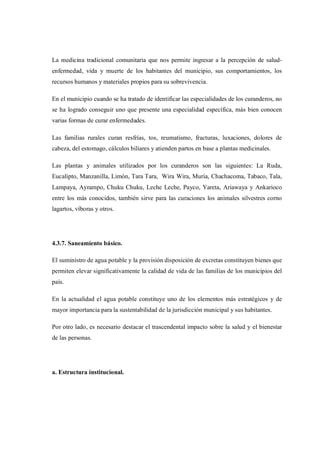La medicina tradicional comunitaria que nos permite ingresar a la percepción de salud-
enfermedad, vida y muerte de los habitantes del municipio, sus comportamientos, los
recursos humanos y materiales propios para su sobrevivencia.

En el municipio cuando se ha tratado de identificar las especialidades de los curanderos, no
se ha logrado conseguir uno que presente una especialidad específica, más bien conocen
varias formas de curar enfermedades.

Las familias rurales curan resfrías, tos, reumatismo, fracturas, luxaciones, dolores de
cabeza, del estomago, cálculos biliares y atienden partos en base a plantas medicinales.

Las plantas y animales utilizados por los curanderos son las siguientes: La Ruda,
Eucalipto, Manzanilla, Limón, Tara Tara, Wira Wira, Muria, Chachacoma, Tabaco, Tala,
Lampaya, Ayrampo, Chuku Chuku, Leche Leche, Payco, Yareta, Ariawaya y Ankarioco
entre los más conocidos, también sirve para las curaciones los animales silvestres corno
lagartos, víboras y otros.




4.3.7. Saneamiento básico.

El suministro de agua potable y la provisión disposición de excretas constituyen bienes que
permiten elevar significativamente la calidad de vida de las familias de los municipios del
país.

En la actualidad el agua potable constituye uno de los elementos más estratégicos y de
mayor importancia para la sustentabilidad de la jurisdicción municipal y sus habitantes.

Por otro lado, es necesario destacar el trascendental impacto sobre la salud y el bienestar
de las personas.




a. Estructura institucional.
 