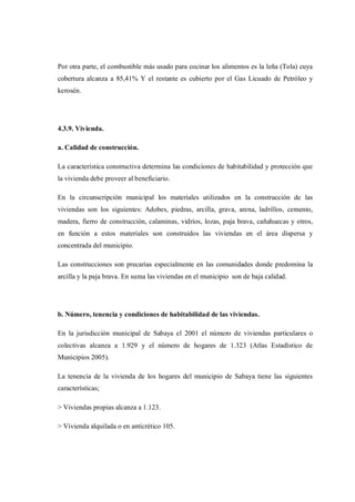 Por otra parte, el combustible más usado para cocinar los alimentos es la leña (Tola) cuya
cobertura alcanza a 85,41% Y el restante es cubierto por el Gas Licuado de Petróleo y
kerosén.




4.3.9. Vivienda.

a. Calidad de construcción.

La característica constructiva determina las condiciones de habitabilidad y protección que
la vivienda debe proveer al beneficiario.

En la circunscripción municipal los materiales utilizados en la construcción de las
viviendas son los siguientes: Adobes, piedras, arcilla, grava, arena, ladrillos, cemento,
madera, fierro de construcción, calaminas, vidrios, lozas, paja brava, cañahuecas y otros,
en función a estos materiales son construidos las viviendas en el área dispersa y
concentrada del municipio.

Las construcciones son precarias especialmente en las comunidades donde predomina la
arcilla y la paja brava. En suma las viviendas en el municipio son de baja calidad.




b. Número, tenencia y condiciones de habitabilidad de las viviendas.

En la jurisdicción municipal de Sabaya el 2001 el número de viviendas particulares o
colectivas alcanza a 1.929 y el número de hogares de 1.323 (Atlas Estadístico de
Municipios 2005).

La tenencia de la vivienda de los hogares del municipio de Sabaya tiene las siguientes
características;

> Viviendas propias alcanza a 1.123.

> Vivienda alquilada o en anticrético 105.
 