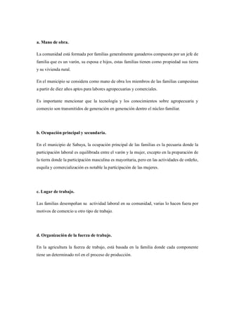 a. Mano de obra.

La comunidad está formada por familias generalmente ganaderos compuesta por un jefe de
familia que es un varón, su esposa e hijos, estas familias tienen como propiedad sus tierra
y su vivienda rural.

En el municipio se considera como mano de obra los miembros de las familias campesinas
a partir de diez años aptos para labores agropecuarias y comerciales.

Es importante mencionar que la tecnología y los conocimientos sobre agropecuaria y
comercio son transmitidos de generación en generación dentro el núcleo familiar.




b. Ocupación principal y secundaria.

En el municipio de Sabaya, la ocupación principal de las familias es la pecuaria donde la
participación laboral es equilibrada entre el varón y la mujer, excepto en la preparación de
la tierra donde la participación masculina es mayoritaria, pero en las actividades de ordeño,
esquila y comercialización es notable la participación de las mujeres.




c. Lugar de trabajo.

Las familias desempeñan su actividad laboral en su comunidad, varias lo hacen fuera por
motivos de comercio u otro tipo de trabajo.




d. Organización de la fuerza de trabajo.

En la agricultura la fuerza de trabajo, está basada en la familia donde cada componente
tiene un determinado rol en el proceso de producción.
 