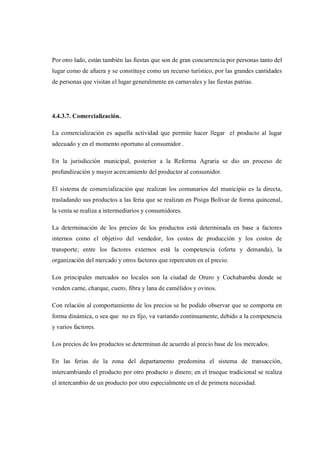 Por otro lado, están también las fiestas que son de gran concurrencia por personas tanto del
lugar como de afuera y se constituye como un recurso turístico, por las grandes cantidades
de personas que visitan el lugar generalmente en carnavales y las fiestas patrias.




4.4.3.7. Comercialización.

La comercialización es aquella actividad que permite hacer llegar el producto al lugar
adecuado y en el momento oportuno al consumidor .

En la jurisdicción municipal, posterior a la Reforma Agraria se dio un proceso de
profundización y mayor acercamiento del productor al consumidor.

El sistema de comercialización que realizan los comunarios del municipio es la directa,
trasladando sus productos a las feria que se realizan en Pisiga Bolívar de forma quincenal,
la venta se realiza a intermediarios y consumidores.

La determinación de los precios de los productos está determinada en base a factores
internos como el objetivo del vendedor, los costos de producción y los costos de
transporte; entre los factores externos está la competencia (oferta y demanda), la
organización del mercado y otros factores que repercuten en el precio.

Los principales mercados no locales son la ciudad de Oruro y Cochabamba donde se
venden carne, charque, cuero, fibra y lana de camélidos y ovinos.

Con relación al comportamiento de los precios se he podido observar que se comporta en
forma dinámica, o sea que no es fijo, va variando continuamente, debido a la competencia
y varios factores.

Los precios de los productos se determinan de acuerdo al precio base de los mercados.

En las ferias de la zona del departamento predomina el sistema de transacción,
intercambiando el producto por otro producto o dinero; en el trueque tradicional se realiza
el intercambio de un producto por otro especialmente en el de primera necesidad.
 