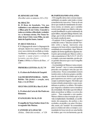 05. HINO DE LOUVOR                           08. PARTILHANDO A PALAVRA
(Escolher entre os números 233 e 252)        - O Evangelho deixa claro a nossa respon-
                                             sabilidade em ajudar cada irmão a tomar
06. ORAÇÃO                                   consciência dos seus erros. Trata-se de um
D. Ó Deus de bondade, Vós nos                dever que resulta do mandamento do amor.
redimistes e nos adotastes como filhos       Jesus ensina, no entanto, que o caminho
e filhas pela fé em Cristo. Concedei a       correto para atingir esse objetivo não pas-
todos os cristãos a liberdade verdadei-      sa pela humilhação ou pela condenação de
                                             quem falhou, mas pelo diálogo fraterno, leal,
ra e a herança eterna. Por Nosso Se-
                                             amigo, que revela ao irmão que a nossa in-
nhor Jesus Cristo vosso Filho, na uni-
                                             tervenção resulta do amor.
dade do Espírito Santo. Amém!
                                             - O capítulo 18 do Evangelho de Mateus é
                                             conhecido como o "discurso eclesial"/Ser-
07. DEUS NOS FALA                            mão sobre a Igreja. Apresenta uma
C.1 A linguagem do amor é a linguagem da     catequese de Jesus sobre a experiência de
salvação. Quem vive o amor é convidado a     caminhada em comunidade. Aqui, Mateus
rever seus critérios de acolhida ao irmão.   ampliou de forma significativa algumas ins-
Acolhamos, com alegria, o Livro Sagrado.     truções apresentadas por Marcos sobre a
(sugestão: a equipe prepara a entrada do     vida comunitária (cf. Mc 9,33-37. 42-47)
Lecionário, com velas e flores)              e compôs, com esses materiais, um dos cin-
Canto: A Bíblia é a Palavra de Deus... nº    co grandes discursos que o seu Evangelho
253                                          nos apresenta.
                                             - A comunidade de Mateus é uma comuni-
PRIMEIRA LEITURA: Ez 33, 7-9                 dade "normal" - isto é, é uma comunidade
                                             parecida com qualquer uma das que nós
L.1 Leitura da Profecia de Ezequiel.         conhecemos. Nessa comunidade existem
                                             tensões entre os diversos grupos e proble-
SALMO RESPONSORIAL – 94(95)                  mas de convivência: há irmãos que se jul-
Refrão: Não fecheis o coração, ouvi,         gam superiores aos outros e que querem
                                             ocupar os primeiros lugares. Há irmãos que
hoje, a voz de Deus!
                                             tomam atitudes prepotentes e que escan-
                                             dalizam os pobres e os débeis. Há irmãos
SEGUNDA LEITURA: Rm 13, 8-10
                                             que magoam e ofendem outros membros
                                             da comunidade. Há irmãos que têm dificul-
L.2 Leitura da Carta de São Paulo aos        dade em perdoar as falhas e os erros dos
Romanos.                                     outros… Para responder a este quadro,
                                             Mateus elaborou uma exortação que con-
EVANGELHO: Mt 18, 15-20                      vida à simplicidade e humildade, ao acolhi-
                                             mento dos pequenos, dos pobres e dos
Evangelho de Nosso Senhor Jesus Cris-        excluídos, ao perdão e ao amor. Ele dese-
to segundo São Mateus.                       nha, assim, um "modelo" de comunidade
                                             para os cristãos de todos os tempos: a co-
CANTO DE ACLAMAÇÃO                           munidade de Jesus tem de ser uma família
Aleluia... Onde dois ou mais... n° 326       de irmãos, que vive em harmonia, que dá
 