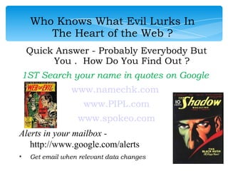 Who Knows What Evil Lurks In
       The Heart of the Web ?
    Quick Answer - Probably Everybody But
         You . How Do You Find Out ?
1ST Search your name in quotes on Google
                www.namechk.com
                    www.PIPL.com
                  www.spokeo.com
Alerts in your mailbox -
   http://www.google.com/alerts
•   Get email when relevant data changes
 