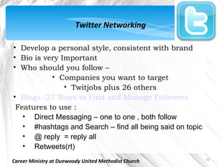 Twitter Networking

• Develop a personal style, consistent with brand
• Bio is very Important
• Who should you follow –
           • Companies you want to target
               • Twitjobs plus 26 others
• Blogs -27 Ways to Find and Manage Followers
 Features to use :
   • Direct Messaging – one to one , both follow
   • #hashtags and Search – find all being said on topic
   • @ reply = reply all
   • Retweets(rt)
                                                           15
Career Ministry at Dunwoody United Methodist Church
 