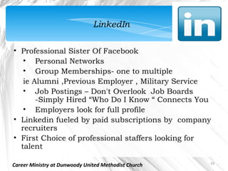 LinkedIn

• Professional Sister Of Facebook
   • Personal Networks
   • Group Memberships- one to multiple
   ie Alumni ,Previous Employer , Military Service
   • Job Postings – Don't Overlook Job Boards
       -Simply Hired “Who Do I Know “ Connects You
   • Employers look for full profile 
• Linkedin fueled by paid subscriptions by  company
  recruiters
• First Choice of professional staffers looking for
  talent

                                                      16
Career Ministry at Dunwoody United Methodist Church
 