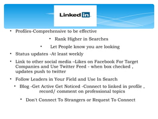 • Profiles-Comprehensive to be effective
                  • Rank Higher in Searches
              •   Let People know you are looking
• Status updates -At least weekly
• Link to other social media –Likes on Facebook For Target
  Companies and Use Twitter Feed - when box checked ,
  updates push to twitter 
• Follow Leaders in Your Field and Use In Search
 • Blog -Get Active Get Noticed -Connect to linked in profile ,
            record/ comment on professional topics
    • Don't Connect To Strangers or Request To Connect  

                                
 