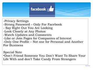 -Privacy Settings
  - Check
-Strong Password – Only For Facebook
- Say Right Out You Are Looking
-Look Closely at Any Photos
-Watch Updates and Comments
-Like or Join Pages for Companies of Interest
-Only One Profile – Not one for Personal and Another
For Business

Special Note
•Don't Friend Someone You Don't Want To Share Your
Life With and don’t Take Candy From Strangers
                                                       03/14/13
 