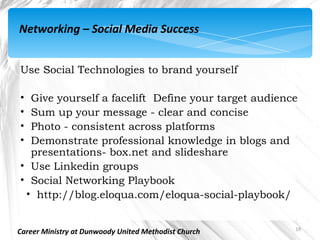 Networking – Social Media Success


Use Social Technologies to brand yourself

• Give yourself a facelift  Define your target audience
• Sum up your message - clear and concise
• Photo - consistent across platforms
• Demonstrate professional knowledge in blogs and
  presentations- box.net and slideshare
• Use Linkedin groups
• Social Networking Playbook
 • http://blog.eloqua.com/eloqua-social-playbook/


                                                      19
Career Ministry at Dunwoody United Methodist Church
 