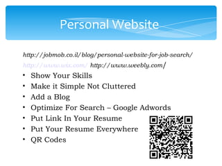 Personal Website

http://jobmob.co.il/blog/personal-website-for-job-search/
http://www.wix.com/ http://www.weebly.com/
•   Show Your Skills
•   Make it Simple Not Cluttered
•   Add a Blog
•   Optimize For Search – Google Adwords
•   Put Link In Your Resume
•   Put Your Resume Everywhere
•   QR Codes
 