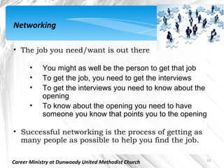 Networking

• The job you need/want is out there

       •    You might as well be the person to get that job
       •    To get the job, you need to get the interviews
       •    To get the interviews you need to know about the
            opening
       •    To know about the opening you need to have
            someone you know that points you to the opening

• Successful networking is the process of getting as
  many people as possible to help you find the job.

                                                           24
Career Ministry at Dunwoody United Methodist Church
 