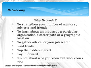 Networking

                        Why Network ?
       •    To strengthen your number of mentors ,
            advisers and friends
       •    To learn about an industry , a particular
            organization a career path or a geographic
            location
       •    To gather advice for your job search
       •    Find Leads
       •    Tap the hidden market
       •    Pay it forward
       •    It's not about who you know but who knows
            you
                                                         5
Career Ministry at Dunwoody United Methodist Church
 
