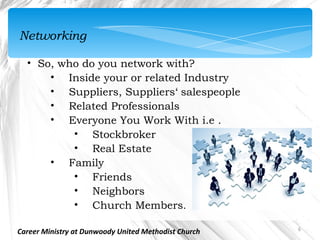 Networking

  • So, who do you network with?
      • Inside your or related Industry
      • Suppliers, Suppliers‘ salespeople
      • Related Professionals
      • Everyone You Work With i.e .
          • Stockbroker
          • Real Estate
      • Family
          • Friends
          • Neighbors
          • Church Members.

                                                      6
Career Ministry at Dunwoody United Methodist Church
 