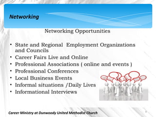 Networking

                    Networking Opportunities

• State and Regional Employment Organizations
  and Councils
• Career Fairs Live and Online
• Professional Associations ( online and events )
• Professional Conferences
• Local Business Events
• Informal situations /Daily Lives
• Informational Interviews


                                                      8
Career Ministry at Dunwoody United Methodist Church
 