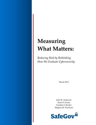 Measuring
What Matters:
Reducing Risk by Rethinking
How We Evaluate Cybersecurity
March 2013
Julie M. Anderson
Karen S. Evans
Franklin S. Reeder
Meghan M. Wareham
 
