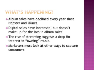  Album sales have declined every year since
Napster and iTunes
 Digital sales have increased, but doesn’t
make up for the loss in album sales
 The rise of streaming suggests a drop iin
interest in “owning” music.
 Marketers must look at other ways to capture
consumers
 