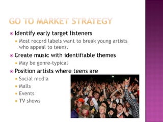  Identify early target listeners
 Most record labels want to break young artists
who appeal to teens.
 Create music with identifiable themes
 May be genre-typical
 Position artists where teens are
 Social media
 Malls
 Events
 TV shows
 