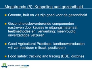 Megatrends (5): Koppeling aan gezondheidGroente, fruit en vis zijn goed voor de gezondheidGezondheidsbevorderende componenten nastreven door keuzes in uitgangsmateriaal, teeltmethodes en  verwerking: meervoudig onverzadigde vetzurenGood Agricultural Practices: landbouwproducten vrij van residuen (nitraat, pesticiden)Food safety: tracking and tracing (BSE, dioxine)